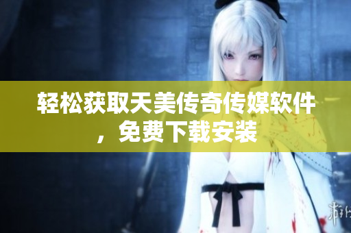 轻松获取天美传奇传媒软件，免费下载安装