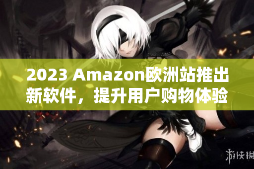 2023 Amazon欧洲站推出新软件，提升用户购物体验