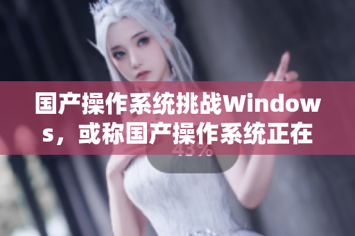 国产操作系统挑战Windows，或称国产操作系统正在进军野外