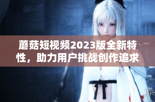 蘑菇短视频2023版全新特性，助力用户挑战创作追求创新