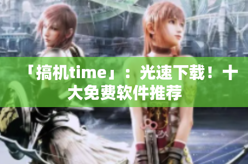 「搞机time」：光速下载！十大免费软件推荐