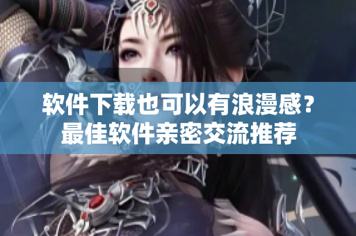 软件下载也可以有浪漫感？最佳软件亲密交流推荐