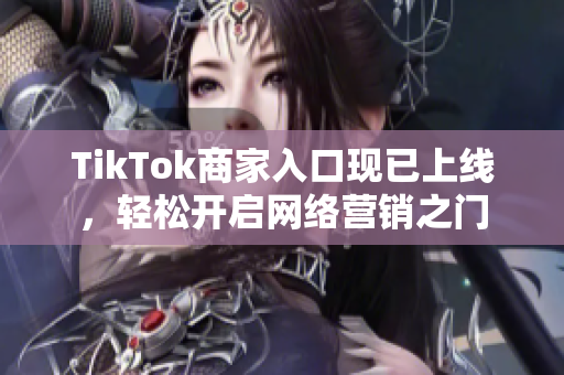 TikTok商家入口现已上线，轻松开启网络营销之门