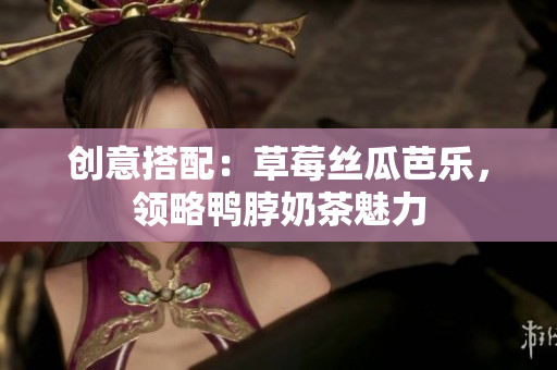 创意搭配：草莓丝瓜芭乐，领略鸭脖奶茶魅力