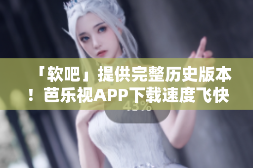 「软吧」提供完整历史版本！芭乐视APP下载速度飞快！