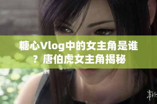 糖心Vlog中的女主角是谁？唐伯虎女主角揭秘