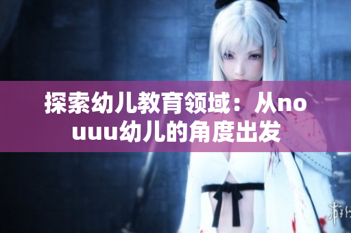 探索幼儿教育领域：从nouuu幼儿的角度出发