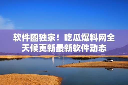 软件圈独家！吃瓜爆料网全天候更新最新软件动态