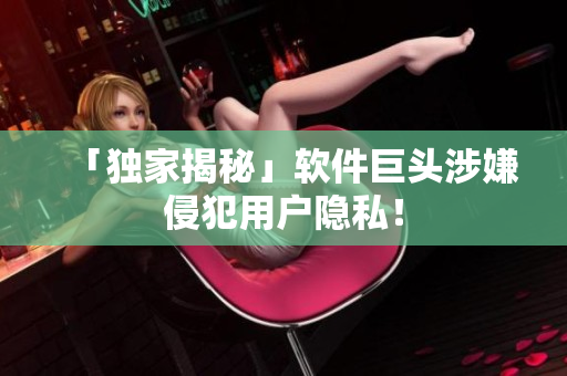 「独家揭秘」软件巨头涉嫌侵犯用户隐私！