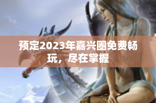 预定2023年嘉兴圈免费畅玩，尽在掌握