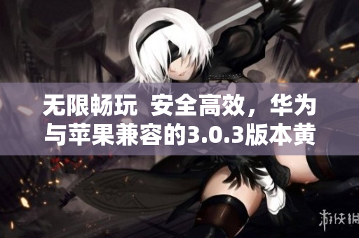无限畅玩  安全高效，华为与苹果兼容的3.0.3版本黄色软件大全下载