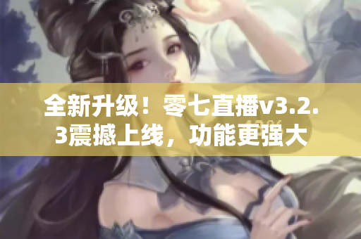 全新升级！零七直播v3.2.3震撼上线，功能更强大