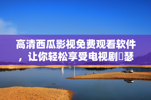 高清西瓜影视免费观看软件，让你轻松享受电视剧囧瑟网的精彩内容