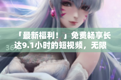 「最新福利！」免费畅享长达9.1小时的短视频，无限刷看！