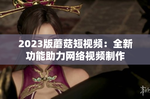 2023版蘑菇短视频：全新功能助力网络视频制作
