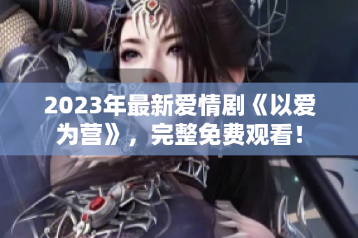 2023年最新爱情剧《以爱为营》，完整免费观看！