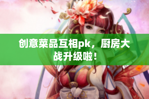 创意菜品互相pk，厨房大战升级啦！
