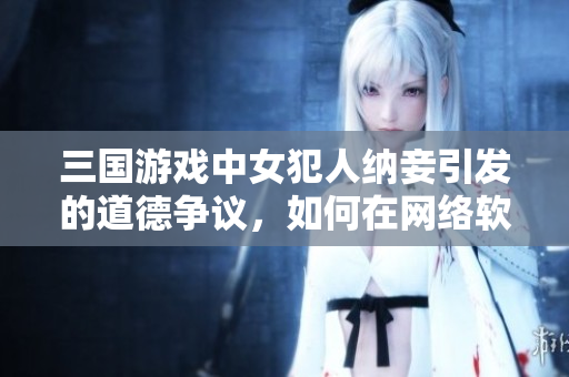 三国游戏中女犯人纳妾引发的道德争议，如何在网络软件中处理？