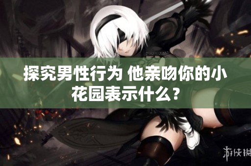 探究男性行为 他亲吻你的小花园表示什么？