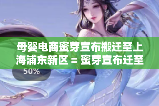 母婴电商蜜芽宣布搬迁至上海浦东新区 = 蜜芽宣布迁至上海浦东，助力母婴电商逐鹿全国