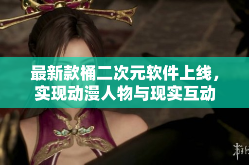 最新款桶二次元软件上线，实现动漫人物与现实互动