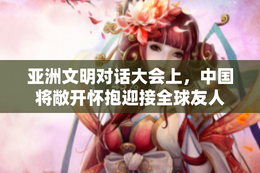 亚洲文明对话大会上，中国将敞开怀抱迎接全球友人