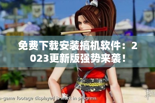 免费下载安装搞机软件：2023更新版强势来袭！