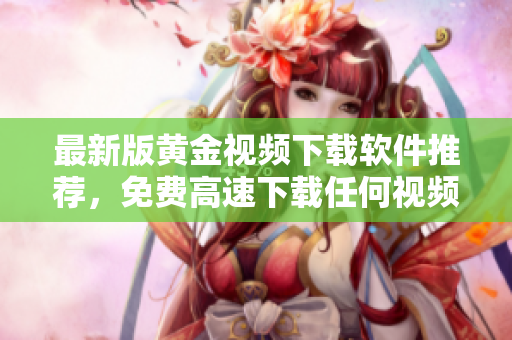 最新版黄金视频下载软件推荐，免费高速下载任何视频