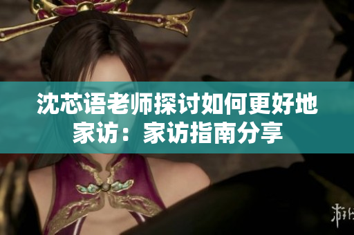 沈芯语老师探讨如何更好地家访：家访指南分享