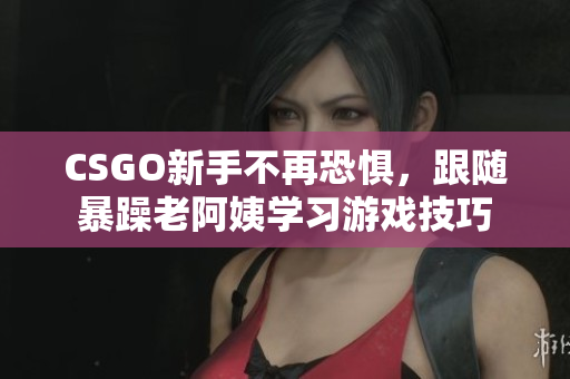 CSGO新手不再恐惧，跟随暴躁老阿姨学习游戏技巧