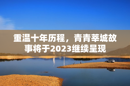 重温十年历程，青青莘城故事将于2023继续呈现