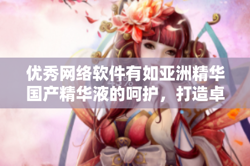 优秀网络软件有如亚洲精华国产精华液的呵护，打造卓越护肤保养效果