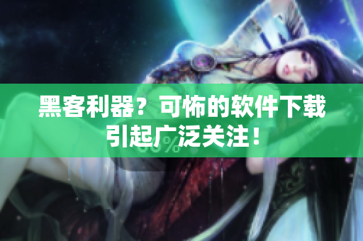 黑客利器？可怖的软件下载引起广泛关注！