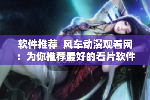 软件推荐  风车动漫观看网：为你推荐最好的看片软件