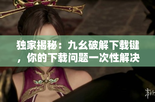 独家揭秘：九幺破解下载键，你的下载问题一次性解决！