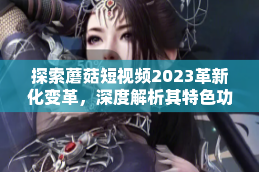 探索蘑菇短视频2023革新化变革，深度解析其特色功能