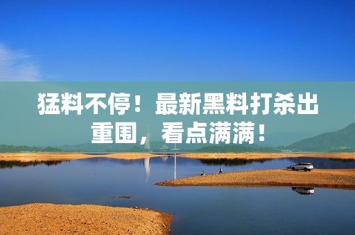 猛料不停！最新黑料打杀出重围，看点满满！