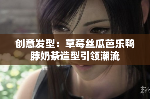 创意发型：草莓丝瓜芭乐鸭脖奶茶造型引领潮流
