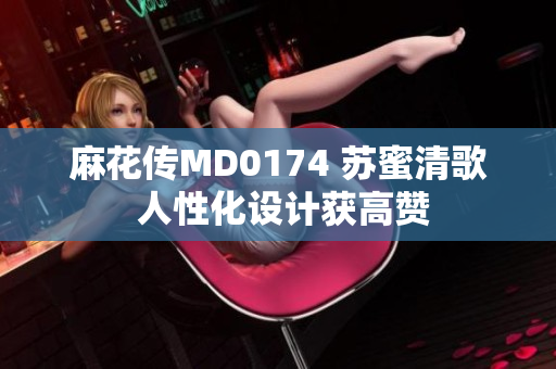 麻花传MD0174 苏蜜清歌 人性化设计获高赞