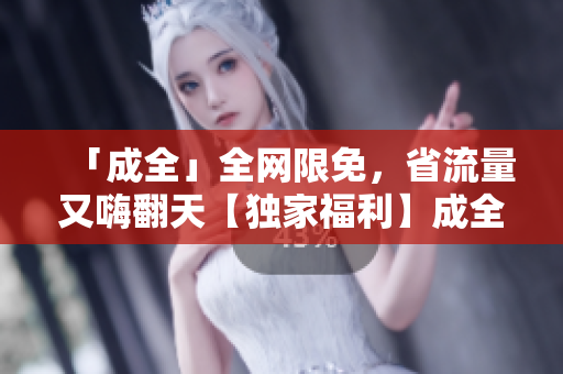 「成全」全网限免，省流量又嗨翻天【独家福利】成全视频限时免费，高清不卡顿，赶紧看！