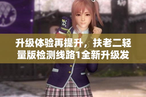 升级体验再提升，扶老二轻量版检测线路1全新升级发布