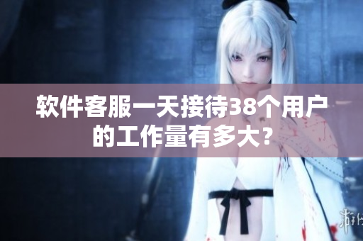 软件客服一天接待38个用户的工作量有多大？