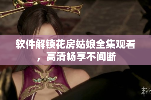 软件解锁花房姑娘全集观看，高清畅享不间断
