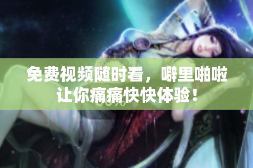 免费视频随时看，噼里啪啦让你痛痛快快体验！