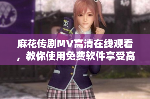 麻花传剧MV高清在线观看，教你使用免费软件享受高品质视频