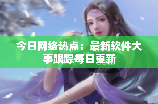 今日网络热点：最新软件大事跟踪每日更新