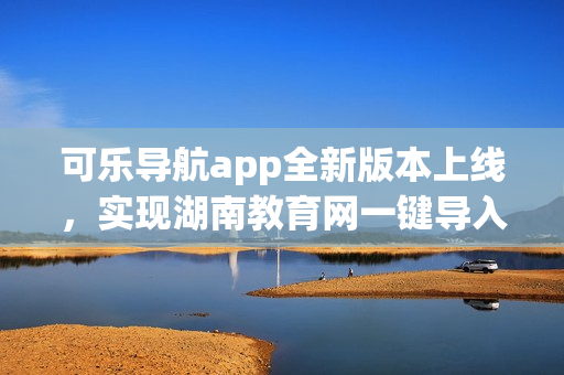 可乐导航app全新版本上线，实现湖南教育网一键导入