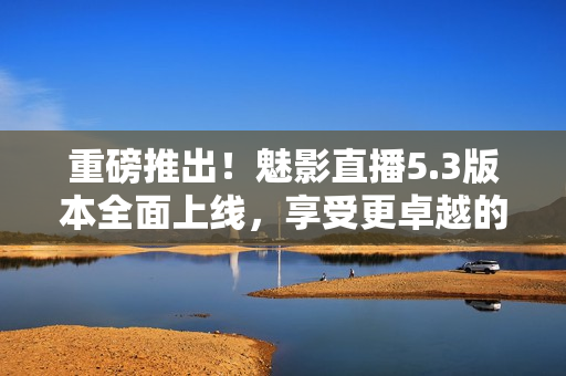 重磅推出！魅影直播5.3版本全面上线，享受更卓越的直播体验！