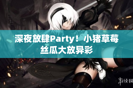 深夜放肆Party！小猪草莓丝瓜大放异彩