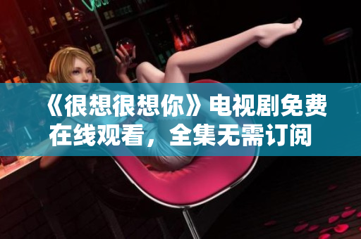 《很想很想你》电视剧免费在线观看，全集无需订阅
